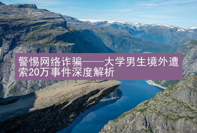 警惕网络诈骗——大学男生境外遭索20万事件深度解析