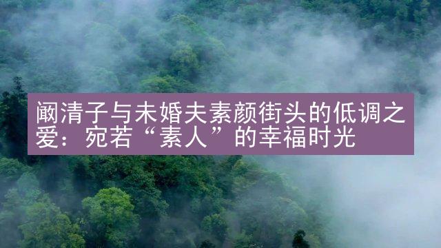 阚清子与未婚夫素颜街头的低调之爱：宛若“素人”的幸福时光