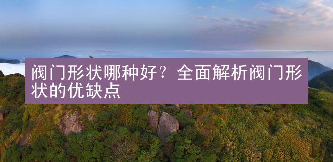 阀门形状哪种好？全面解析阀门形状的优缺点