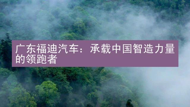 广东福迪汽车：承载中国智造力量的领跑者